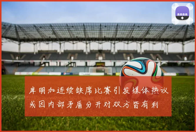 库明加连续缺席比赛引发媒体热议或因内部矛盾分开对双方皆有利