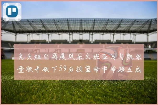光头组合再展风采文班亚马与凯尔登联手砍下59分投篮命中率超五成