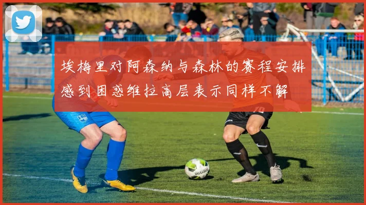 埃梅里对阿森纳与森林的赛程安排感到困惑维拉高层表示同样不解