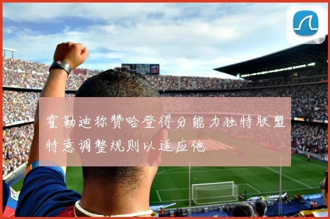 霍勒迪称赞哈登得分能力独特联盟特意调整规则以适应他