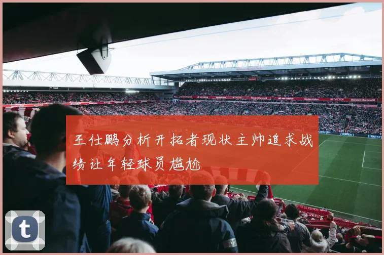 王仕鹏分析开拓者现状主帅追求战绩让年轻球员尴尬