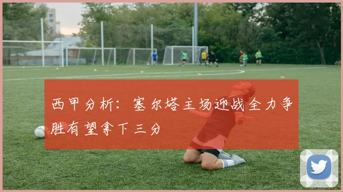 西甲分析：塞尔塔主场迎战全力争胜有望拿下三分