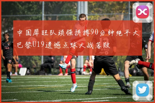 中国犀旺队顽强拼搏90分钟绝平大巴黎U19遗憾点球大战落败