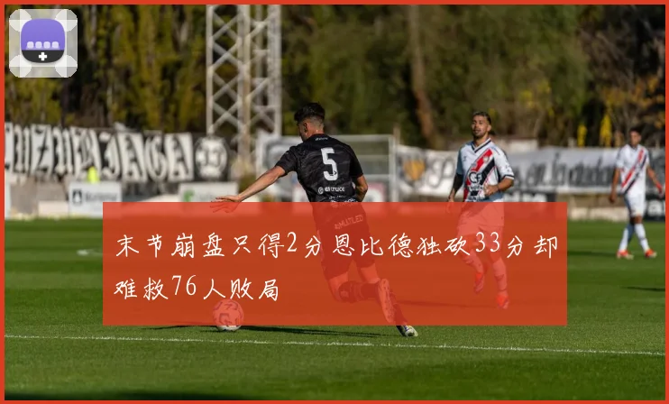 末节崩盘只得2分恩比德独砍33分却难救76人败局