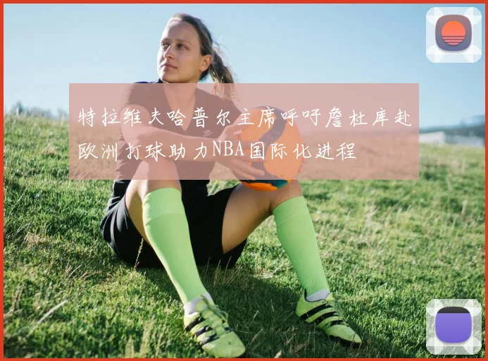 特拉维夫哈普尔主席呼吁詹杜库赴欧洲打球助力NBA国际化进程