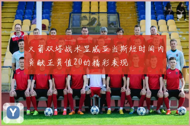 火箭双塔战术显威亚当斯短时间内贡献正负值20的精彩表现