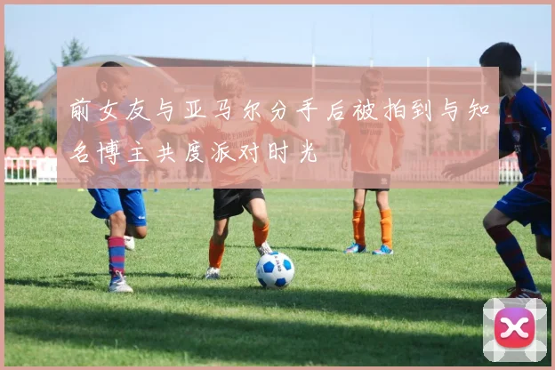 前女友与亚马尔分手后被拍到与知名博主共度派对时光