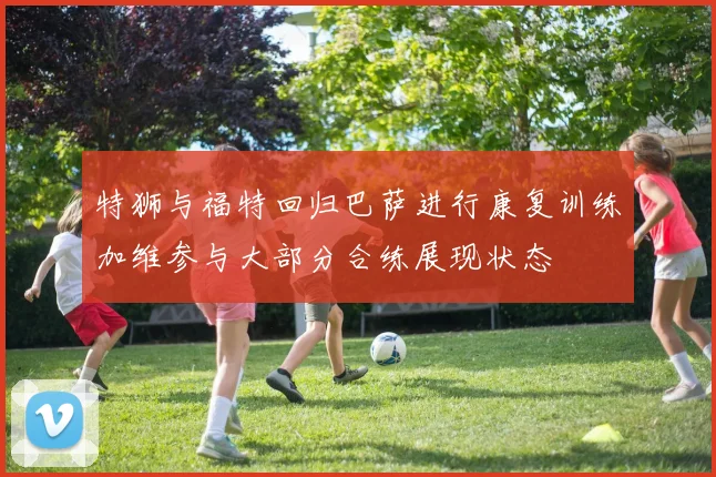 特狮与福特回归巴萨进行康复训练加维参与大部分合练展现状态