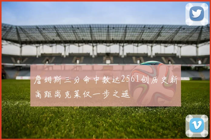 詹姆斯三分命中数达2561创历史新高距离克莱仅一步之遥