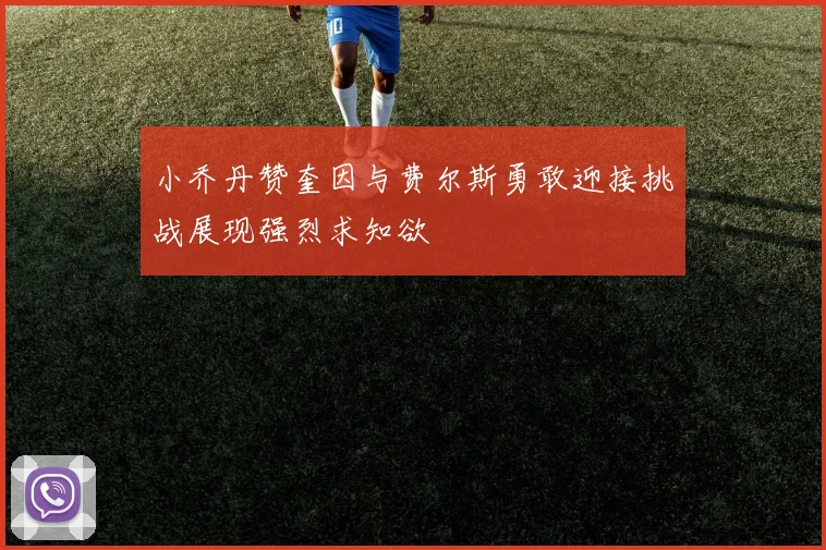 小乔丹赞奎因与费尔斯勇敢迎接挑战展现强烈求知欲