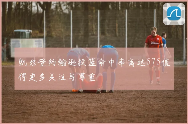 凯尔登约翰逊投篮命中率高达575值得更多关注与尊重