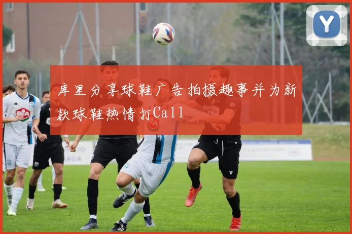 库里分享球鞋广告拍摄趣事并为新款球鞋热情打Call