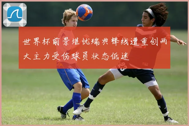 世界杯前景堪忧瑞典锋线遭重创两大主力受伤球员状态低迷