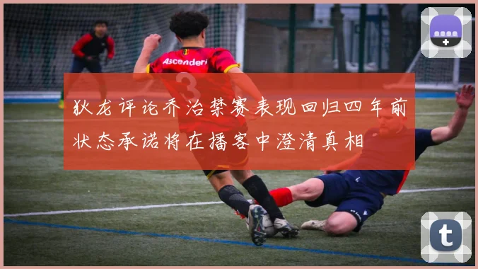 狄龙评论乔治禁赛表现回归四年前状态承诺将在播客中澄清真相