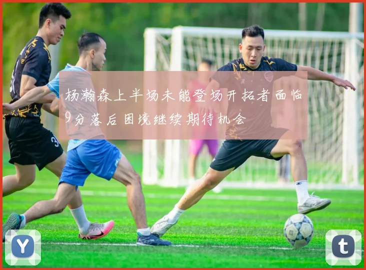 杨瀚森上半场未能登场开拓者面临9分落后困境继续期待机会