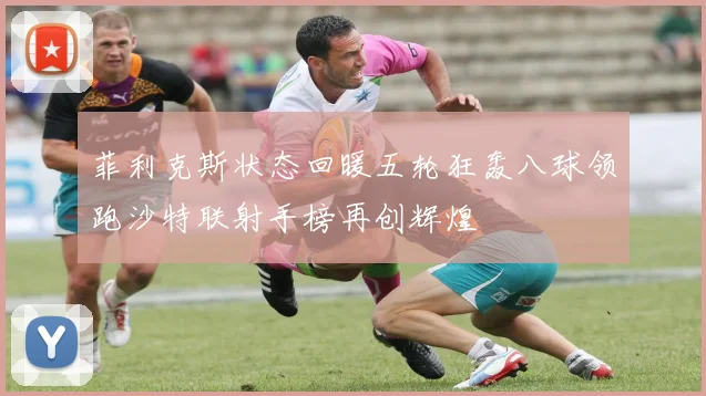 菲利克斯状态回暖五轮狂轰八球领跑沙特联射手榜再创辉煌