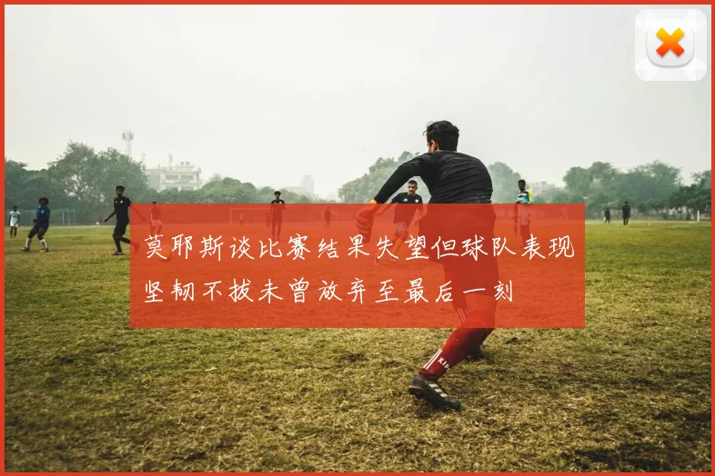莫耶斯谈比赛结果失望但球队表现坚韧不拔未曾放弃至最后一刻