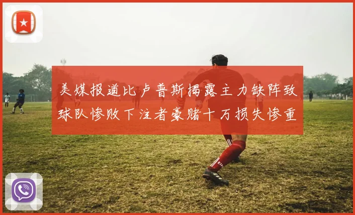 美媒报道比卢普斯揭露主力缺阵致球队惨败下注者豪赌十万损失惨重