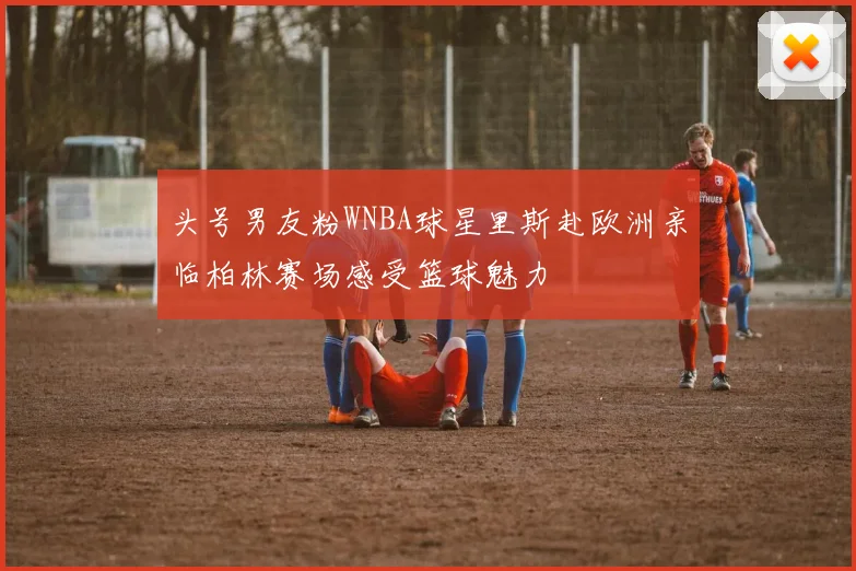 头号男友粉WNBA球星里斯赴欧洲亲临柏林赛场感受篮球魅力