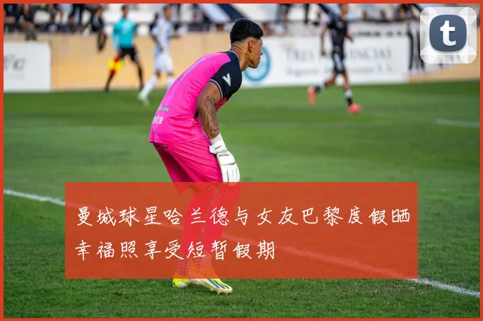 曼城球星哈兰德与女友巴黎度假晒幸福照享受短暂假期