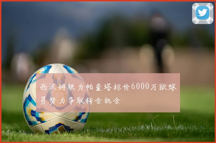 西汉姆联为帕奎塔标价6000万欧球员努力争取转会机会