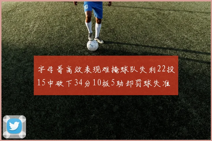 字母哥高效表现难掩球队失利22投15中砍下34分10板5助却罚球失准