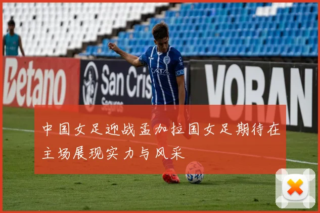 中国女足迎战孟加拉国女足期待在主场展现实力与风采