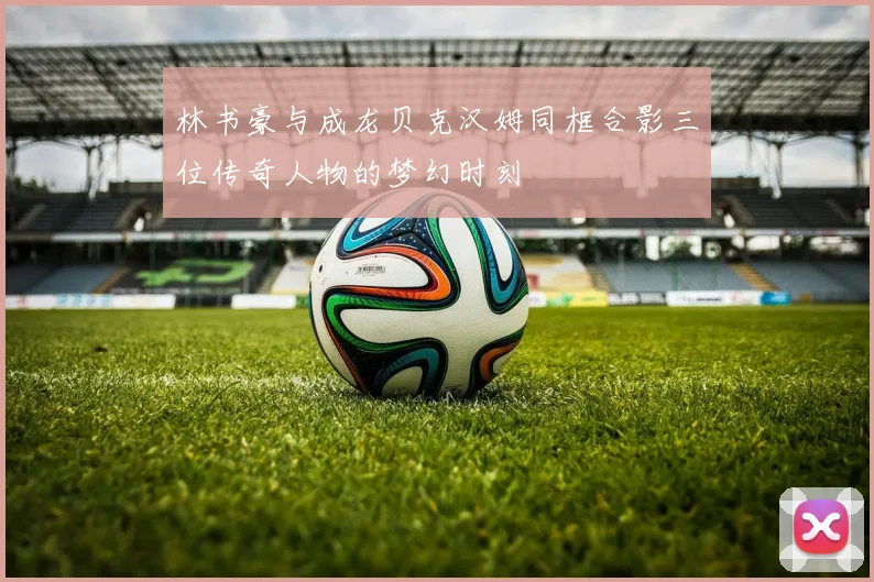 林书豪与成龙贝克汉姆同框合影三位传奇人物的梦幻时刻