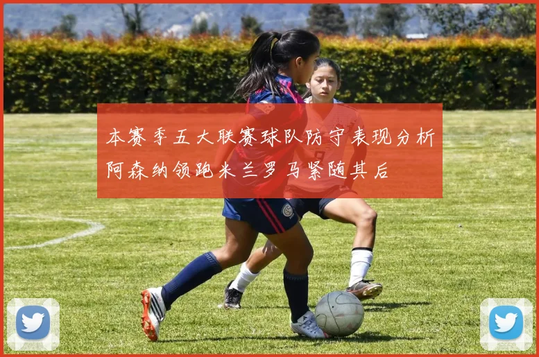 本赛季五大联赛球队防守表现分析阿森纳领跑米兰罗马紧随其后