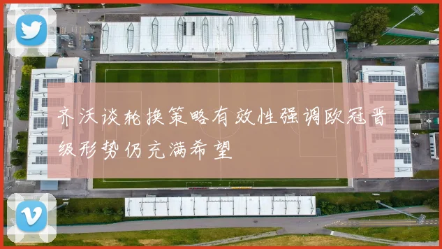 齐沃谈轮换策略有效性强调欧冠晋级形势仍充满希望