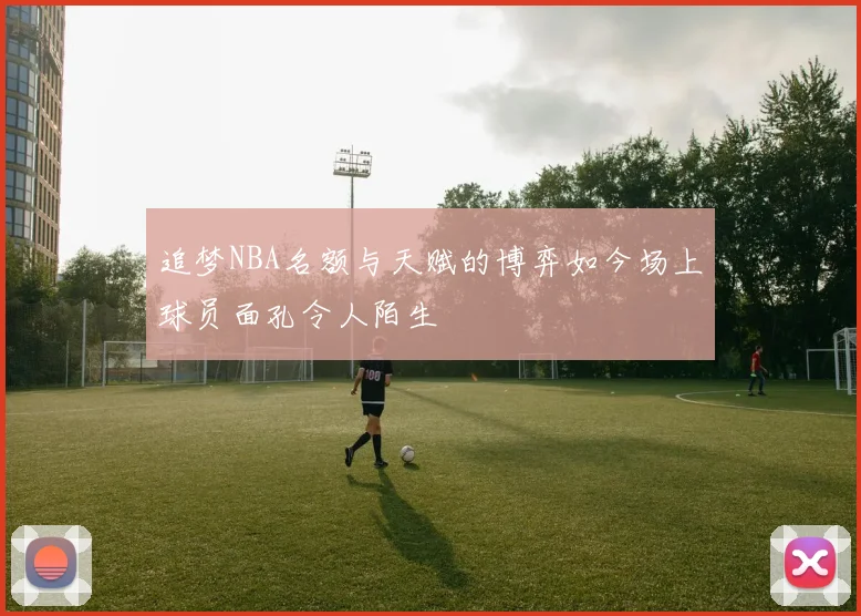 追梦NBA名额与天赋的博弈如今场上球员面孔令人陌生