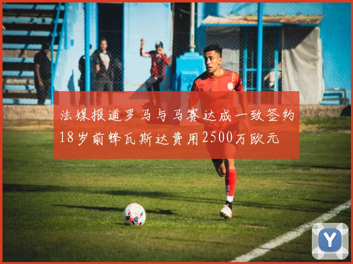 法媒报道罗马与马赛达成一致签约18岁前锋瓦斯达费用2500万欧元
