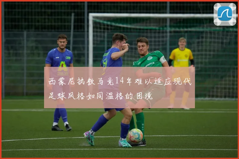 西蒙尼执教马竞14年难以适应现代足球风格如同温格的困境