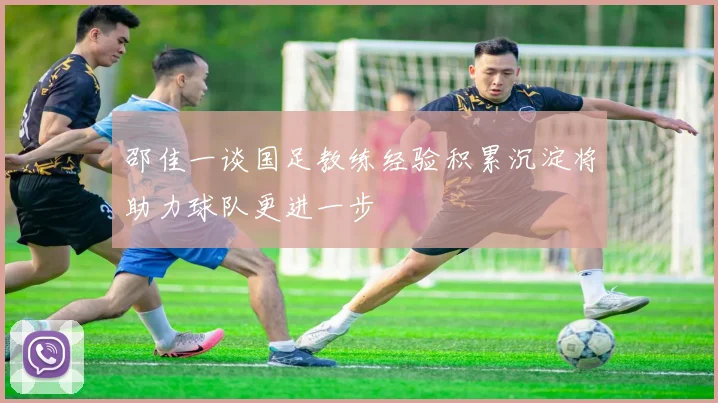 邵佳一谈国足教练经验积累沉淀将助力球队更进一步