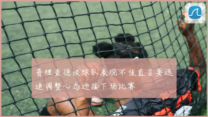 普理查德谈球队表现不佳直言要迅速调整心态迎接下场比赛