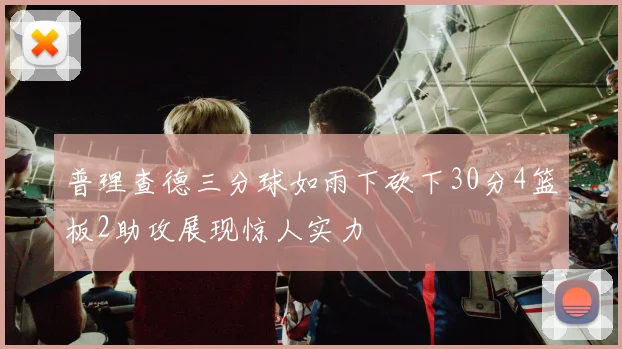 普理查德三分球如雨下砍下30分4篮板2助攻展现惊人实力
