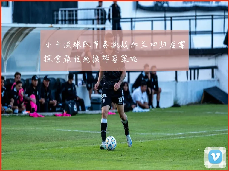 小卡谈球队节奏挑战加兰回归后需探索最佳轮换阵容策略