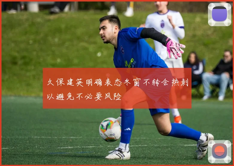 久保建英明确表态冬窗不转会热刺以避免不必要风险