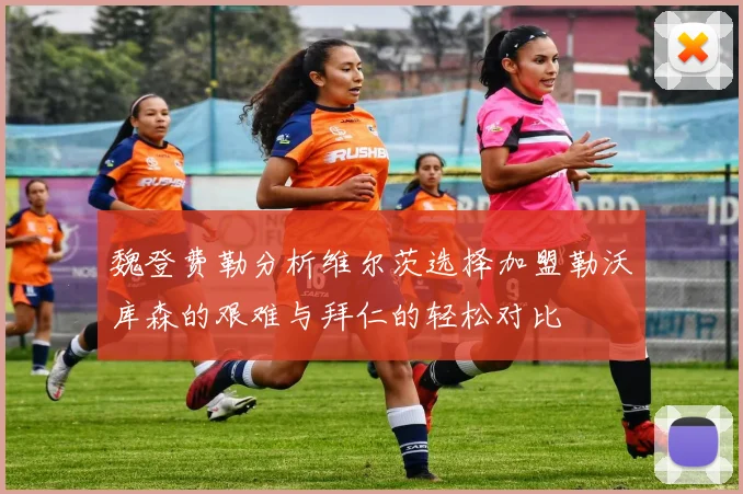 魏登费勒分析维尔茨选择加盟勒沃库森的艰难与拜仁的轻松对比
